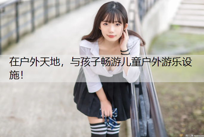 在户外天地，与孩子畅游儿童户外游乐设施！