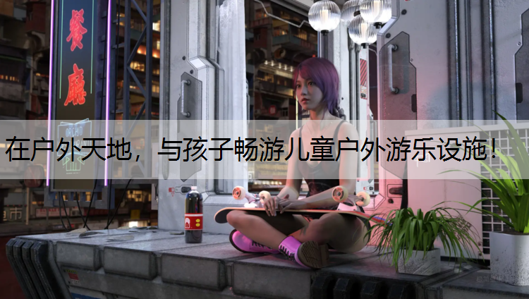 在户外天地，与孩子畅游儿童户外游乐设施！
